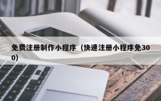 淇县免费注册制作小程序（快速注册小程序免300）