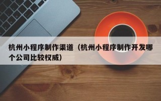 淇县杭州小程序制作渠道（杭州小程序制作开发哪个公司比较权威）